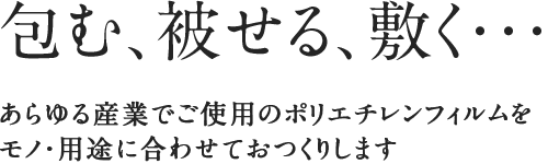 包む、被せる、敷く・・・あらゆる産業でご使用のポリエチレンフィルムをモノ・用途に合わせておつくりします